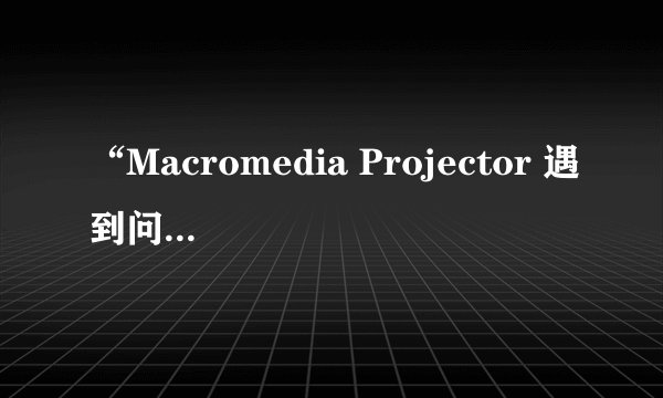“Macromedia Projector 遇到问题需要关闭。”这是什么问题呀，请高手指点！！！谢谢先～～