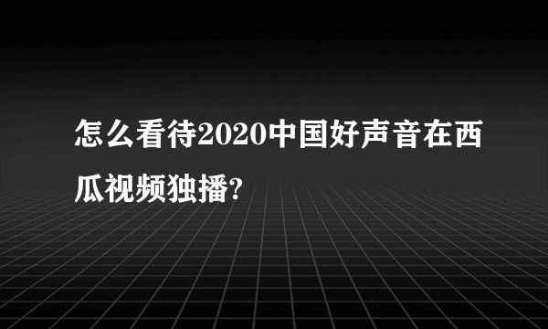 怎么看待2020中国好声音在西瓜视频独播?