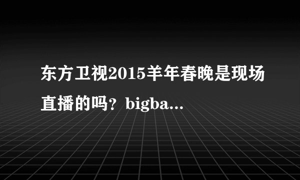 东方卫视2015羊年春晚是现场直播的吗？bigbang的视频是已经录好了的吗？