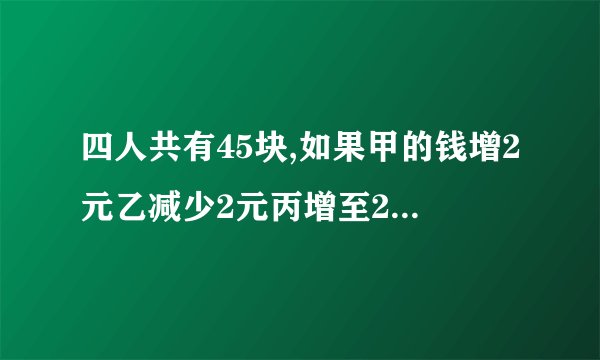 四人共有45块,如果甲的钱增2元乙减少2元丙增至2倍,丁减少为一半,则四人的钱数相等问四人原各有多少钱