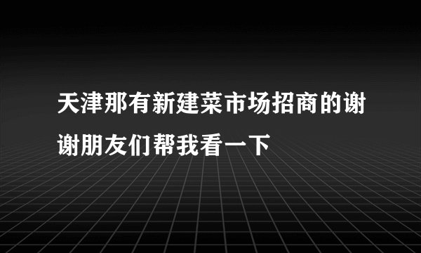 天津那有新建菜市场招商的谢谢朋友们帮我看一下