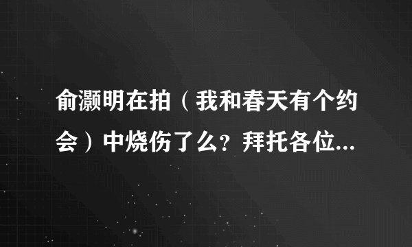 俞灏明在拍（我和春天有个约会）中烧伤了么？拜托各位了 3Q