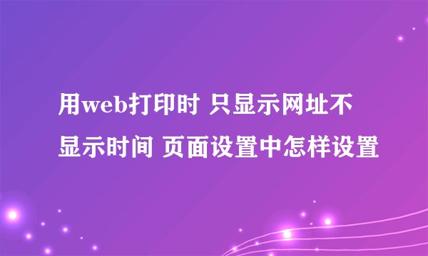 用web打印时 只显示网址不显示时间 页面设置中怎样设置