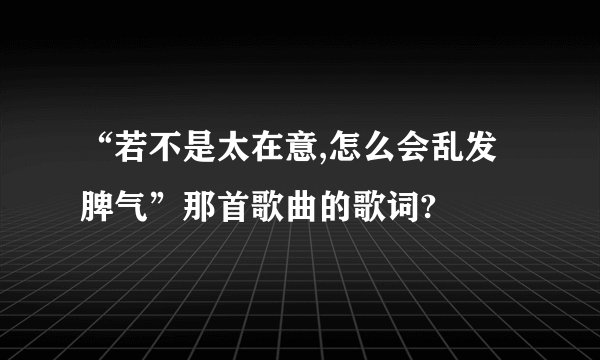 “若不是太在意,怎么会乱发脾气”那首歌曲的歌词?