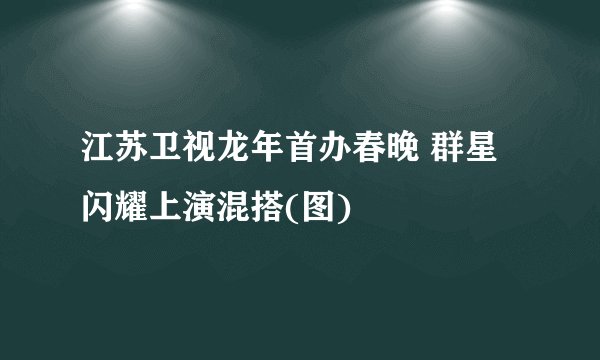 江苏卫视龙年首办春晚 群星闪耀上演混搭(图)
