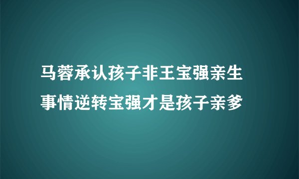 马蓉承认孩子非王宝强亲生 事情逆转宝强才是孩子亲爹