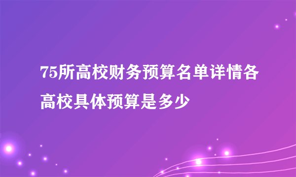 75所高校财务预算名单详情各高校具体预算是多少