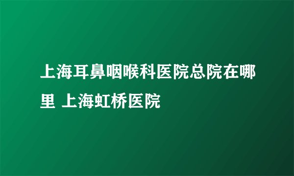 上海耳鼻咽喉科医院总院在哪里 上海虹桥医院