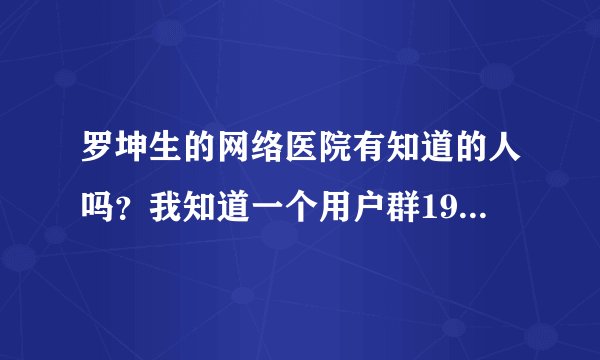 罗坤生的网络医院有知道的人吗？我知道一个用户群19802258。谁去过了？