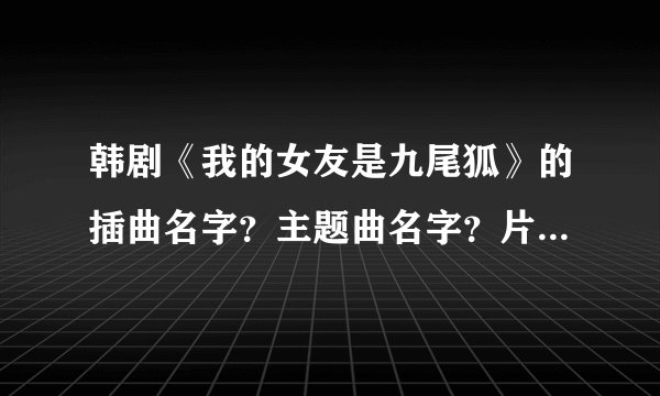 韩剧《我的女友是九尾狐》的插曲名字？主题曲名字？片尾曲名字？
