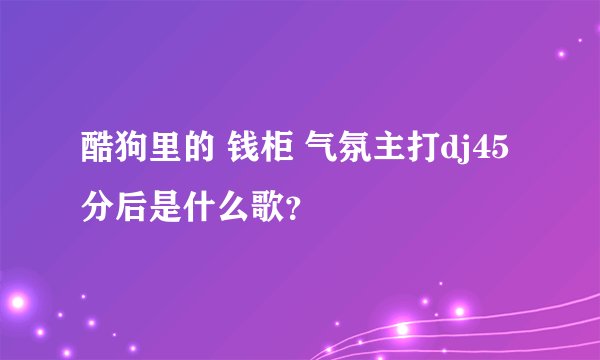 酷狗里的 钱柜 气氛主打dj45分后是什么歌？