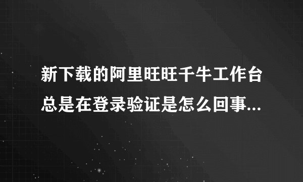 新下载的阿里旺旺千牛工作台总是在登录验证是怎么回事？换成阿里旺旺2012版本还是在不停的验证是怎么了？