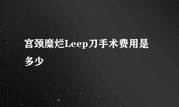宫颈糜烂Leep刀手术费用是多少