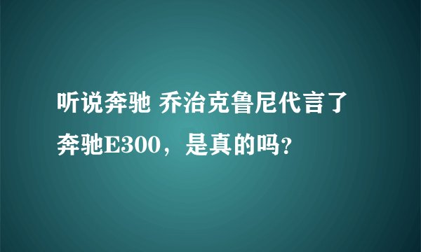 听说奔驰 乔治克鲁尼代言了奔驰E300，是真的吗？