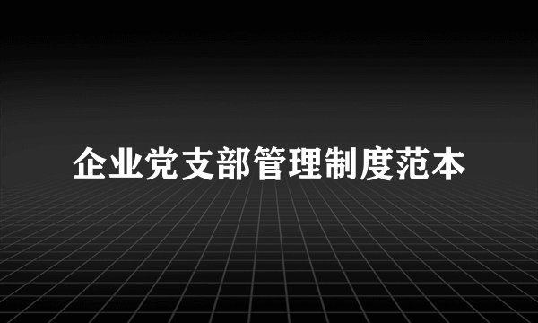 企业党支部管理制度范本