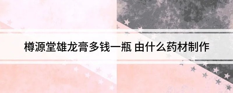 樽源堂雄龙膏多钱一瓶 由什么药材制作