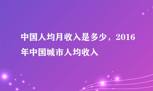 中国人均月收入是多少，2016年中国城市人均收入