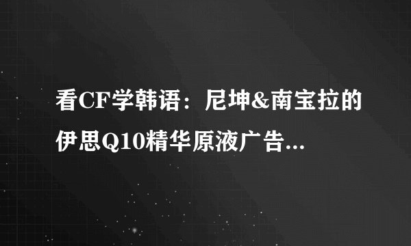 看CF学韩语：尼坤&南宝拉的伊思Q10精华原液广告之kiss篇