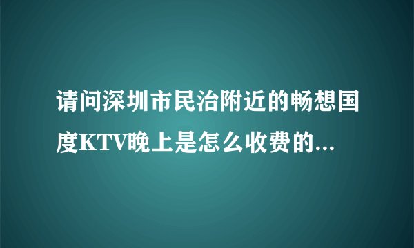 请问深圳市民治附近的畅想国度KTV晚上是怎么收费的？环境怎么样？