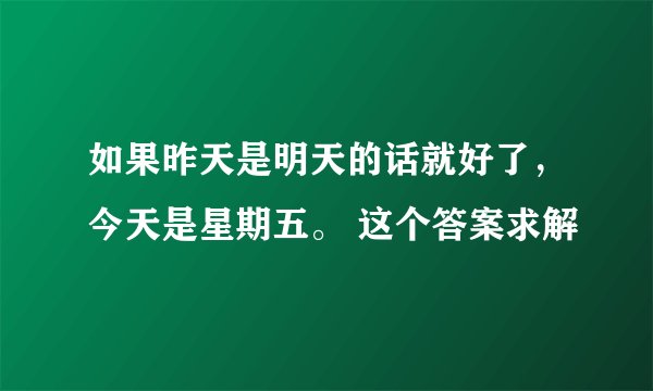 如果昨天是明天的话就好了，今天是星期五。 这个答案求解