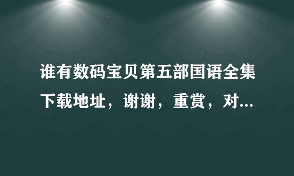 谁有数码宝贝第五部国语全集下载地址，谢谢，重赏，对了假赏分？？？？？？