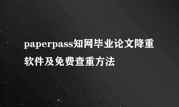 paperpass知网毕业论文降重软件及免费查重方法