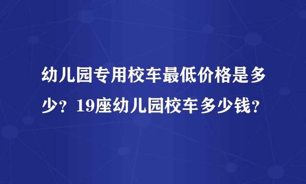 幼儿园专用校车最低价格是多少？19座幼儿园校车多少钱？