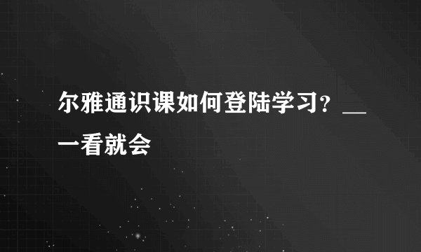 尔雅通识课如何登陆学习？__一看就会