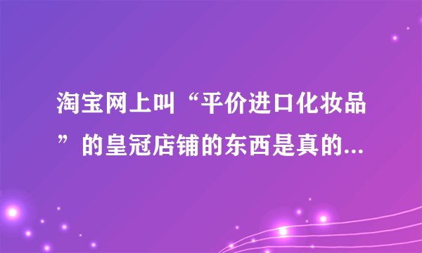 淘宝网上叫“平价进口化妆品”的皇冠店铺的东西是真的假的？为什么有人说他们是骗子？