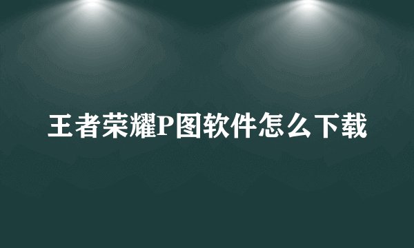 王者荣耀P图软件怎么下载