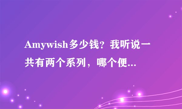 Amywish多少钱？我听说一共有两个系列，哪个便宜一点？有没有能打折的活动？