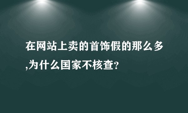 在网站上卖的首饰假的那么多,为什么国家不核查？