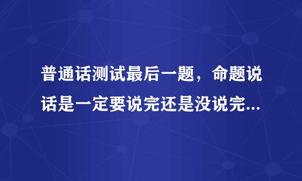 普通话测试最后一题，命题说话是一定要说完还是没说完也可以提交？