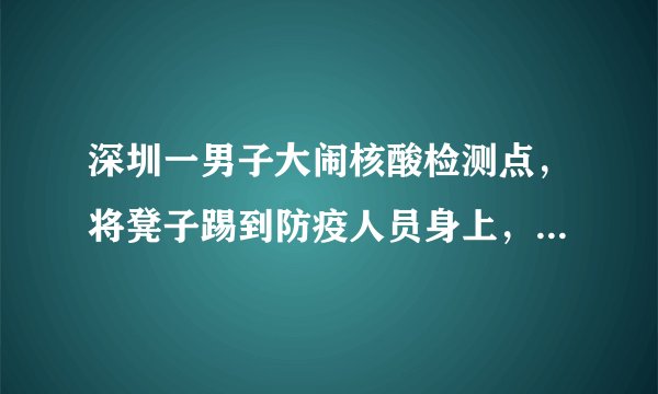 深圳一男子大闹核酸检测点，将凳子踢到防疫人员身上，最终得到了什么处罚？