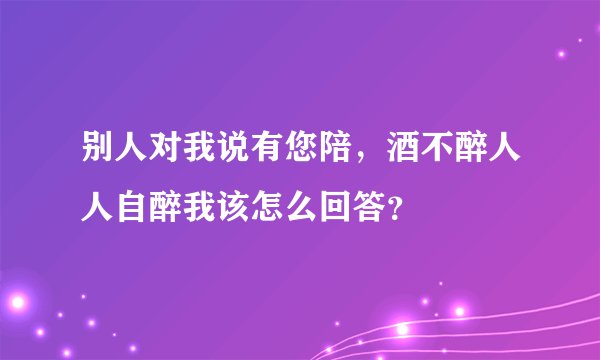 别人对我说有您陪，酒不醉人人自醉我该怎么回答？