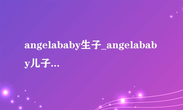 angelababy生子_angelababy儿子照片|近照_angelababy孩子叫什么-你知道吗