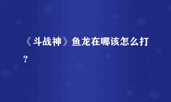 《斗战神》鱼龙在哪该怎么打？