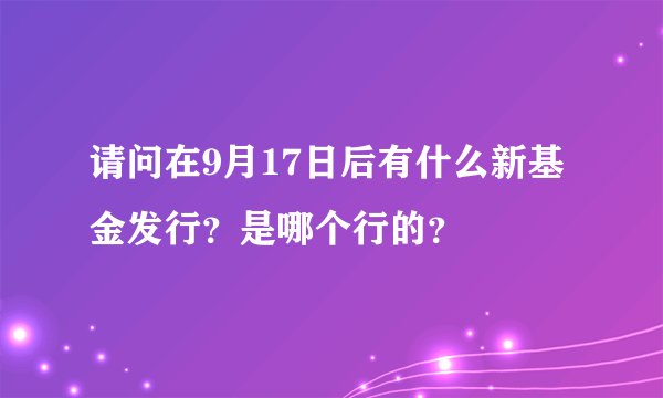 请问在9月17日后有什么新基金发行？是哪个行的？