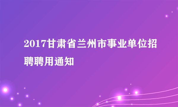 2017甘肃省兰州市事业单位招聘聘用通知