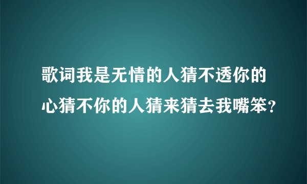 歌词我是无情的人猜不透你的心猜不你的人猜来猜去我嘴笨？