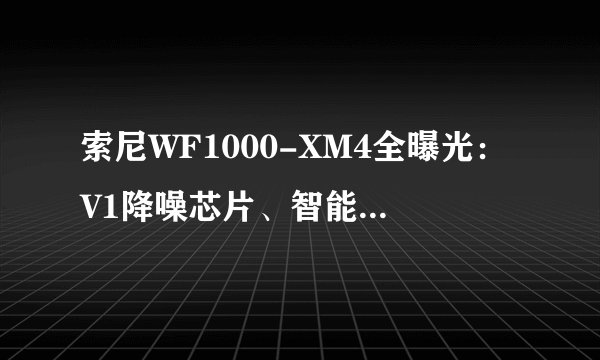 索尼WF1000-XM4全曝光：V1降噪芯片、智能免摘、自适应音量调节、高清音频