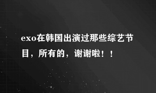 exo在韩国出演过那些综艺节目，所有的，谢谢啦！！