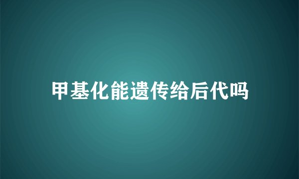 甲基化能遗传给后代吗