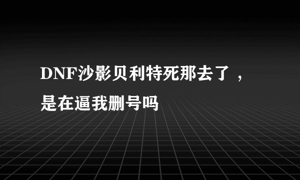 DNF沙影贝利特死那去了 ，是在逼我删号吗