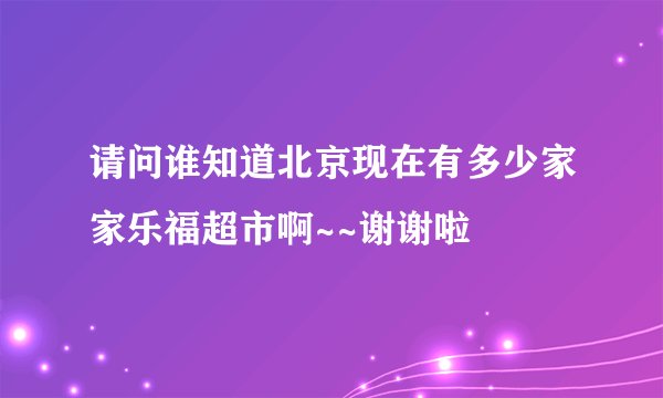 请问谁知道北京现在有多少家家乐福超市啊~~谢谢啦