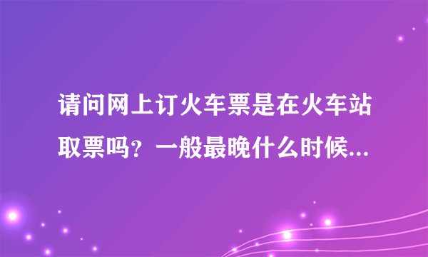 请问网上订火车票是在火车站取票吗？一般最晚什么时候取呢？谢谢！