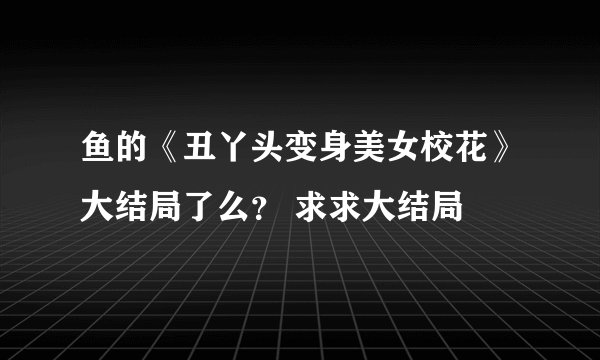 鱼的《丑丫头变身美女校花》大结局了么？ 求求大结局