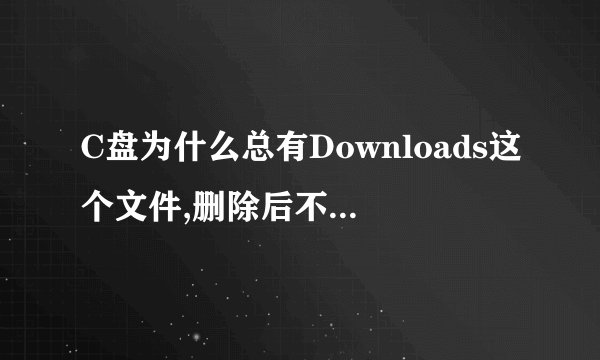 C盘为什么总有Downloads这个文件,删除后不知道什么时候有产生这个文件