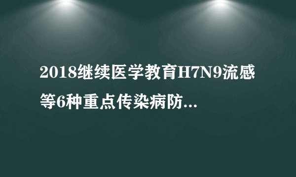 2018继续医学教育H7N9流感等6种重点传染病防治知识答案
