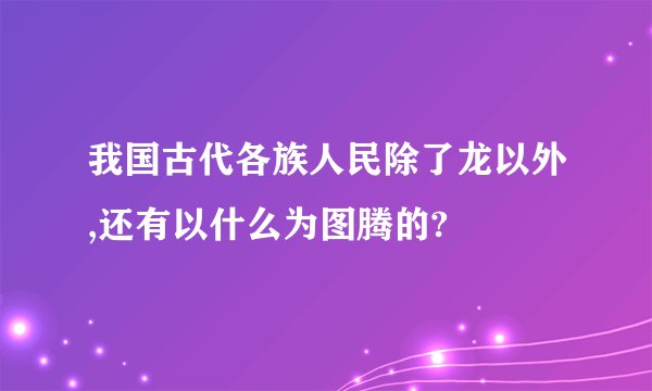 我国古代各族人民除了龙以外,还有以什么为图腾的?